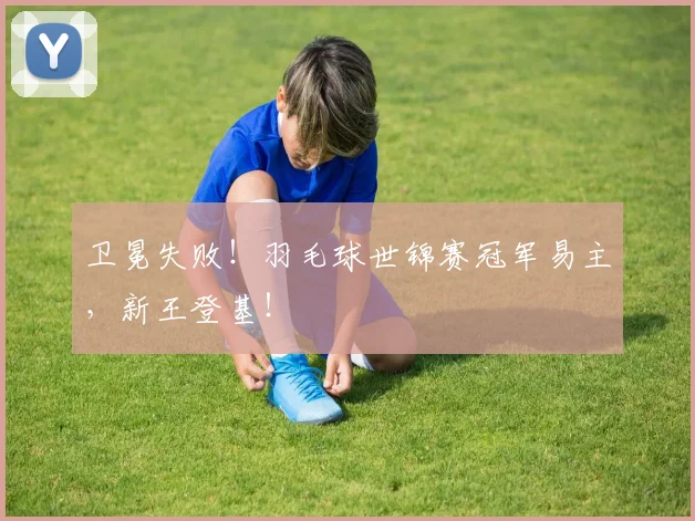 卫冕失败!羽毛球世锦赛冠军易主,新王登基!