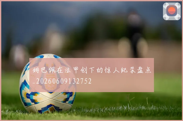 姆巴佩在法甲创下的惊人纪录盘点_20260609132752