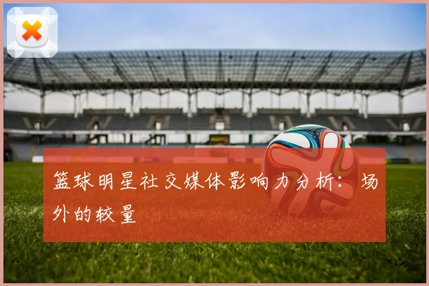 篮球明星社交媒体影响力分析:场外的较量