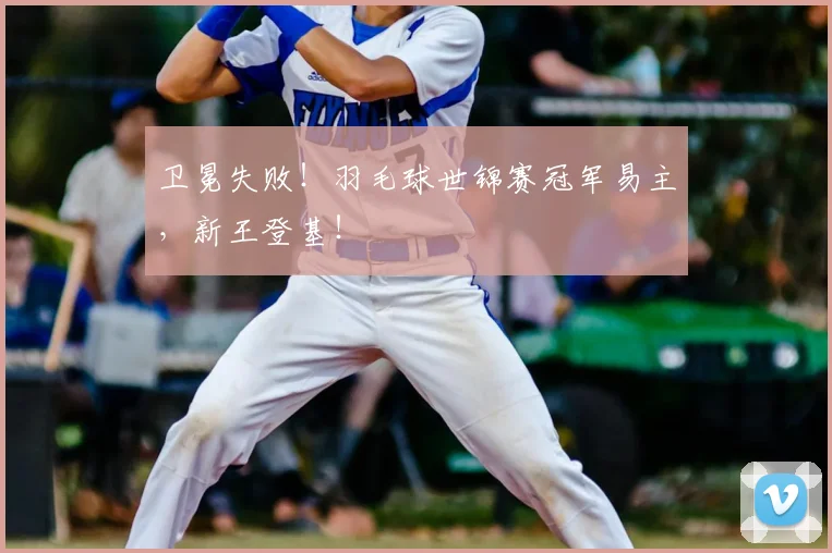 卫冕失败!羽毛球世锦赛冠军易主,新王登基!
