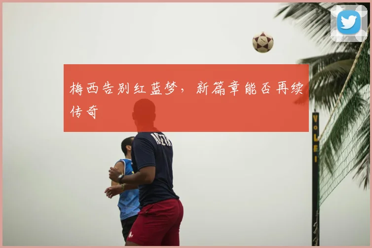 梅西告别红蓝梦，新篇章能否再续传奇