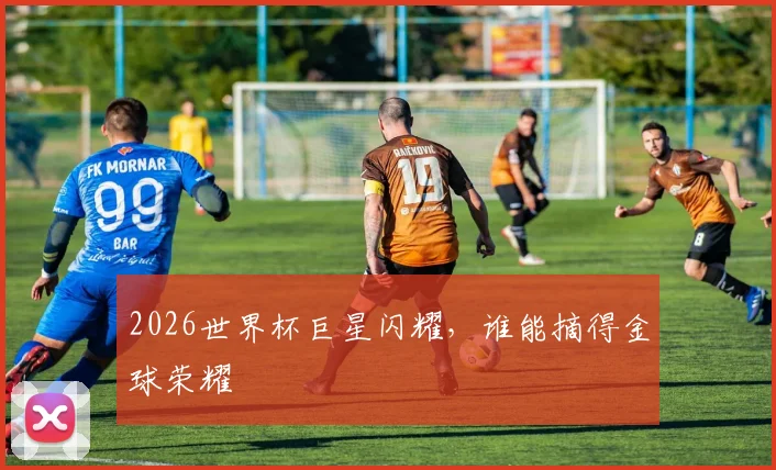 2026世界杯巨星闪耀,谁能摘得金球荣耀