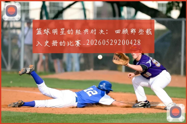 篮球明星的经典对决:回顾那些载入史册的比赛_20260529200428