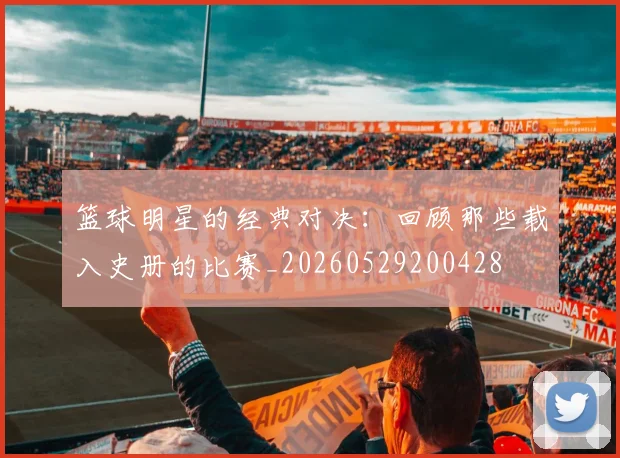 篮球明星的经典对决:回顾那些载入史册的比赛_20260529200428