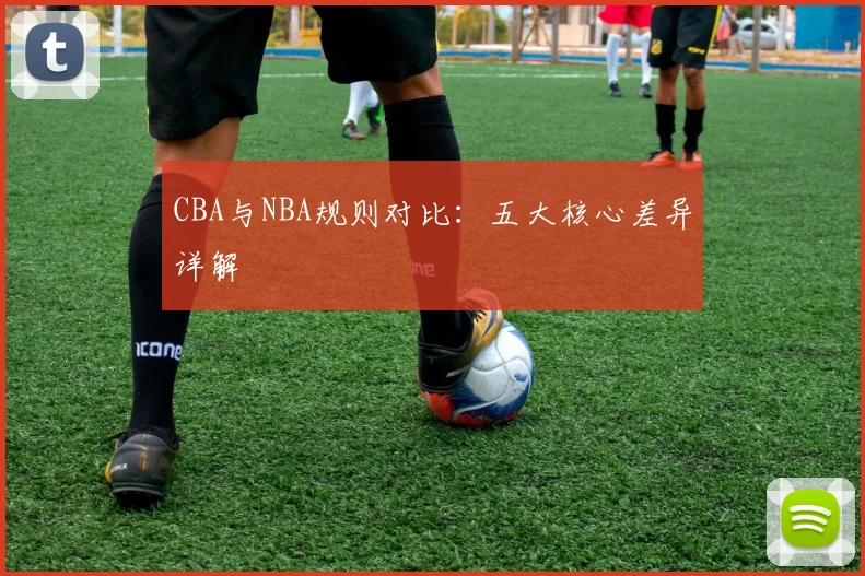 CBA与NBA规则对比：五大核心差异详解