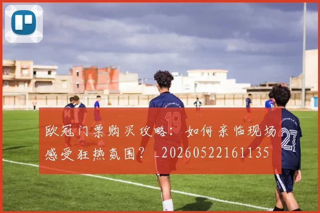 欧冠门票购买攻略:如何亲临现场感受狂热氛围?_20260522161135