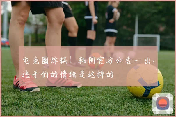电竞圈炸锅！韩国官方公告一出，选手们的情绪是这样的