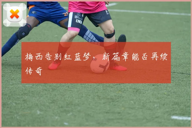 梅西告别红蓝梦,新篇章能否再续传奇